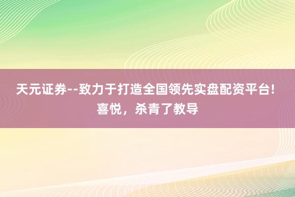 天元证券--致力于打造全国领先实盘配资平台! 喜悦，杀青了教导