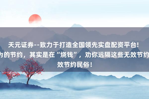 天元证券--致力于打造全国领先实盘配资平台! 你以为的节约,其实是在“烧钱”,劝你远隔这些无效节约民俗!