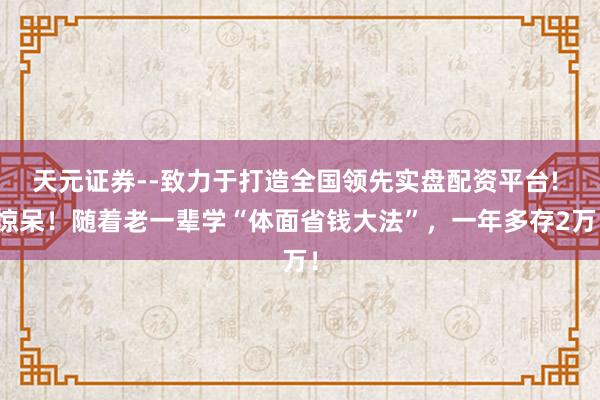 天元证券--致力于打造全国领先实盘配资平台! 惊呆!随着老一辈学“体面省钱大法”,一年多存2万!