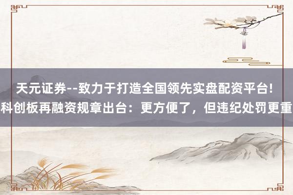 天元证券--致力于打造全国领先实盘配资平台! 科创板再融资规章出台：更方便了，但违纪处罚更重