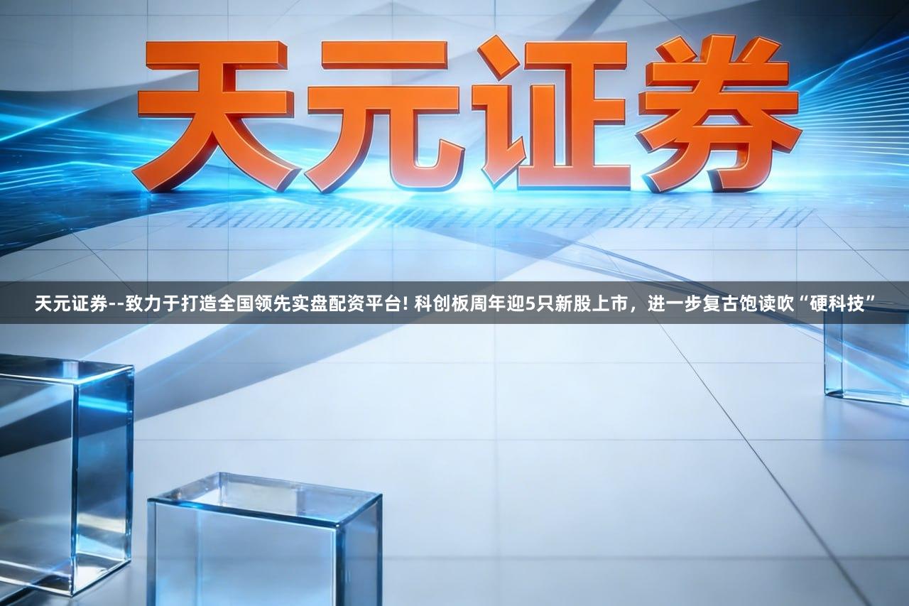 天元证券--致力于打造全国领先实盘配资平台! 科创板周年迎5只新股上市，进一步复古饱读吹“硬科技”