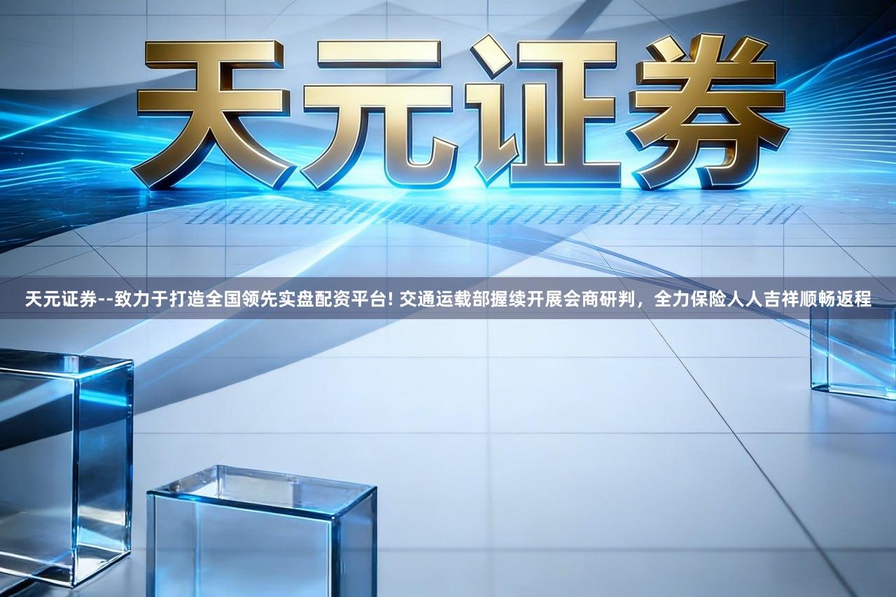 天元证券--致力于打造全国领先实盘配资平台! 交通运载部握续开展会商研判，全力保险人人吉祥顺畅返程