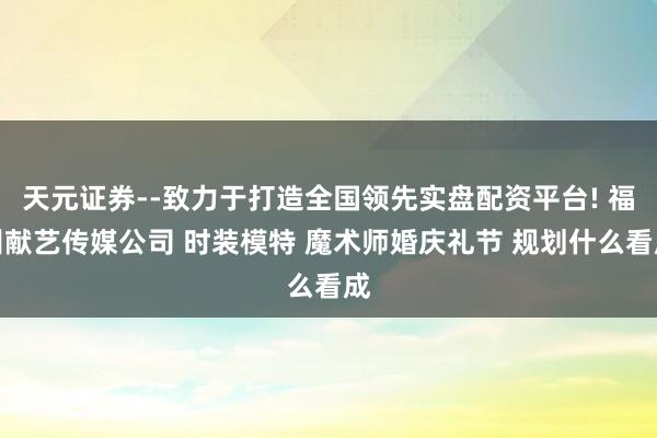 天元证券--致力于打造全国领先实盘配资平台! 福州献艺传媒公司 时装模特 魔术师婚庆礼节 规划什么看成