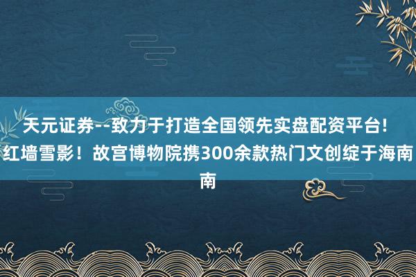 天元证券--致力于打造全国领先实盘配资平台! 红墙雪影！故宫博物院携300余款热门文创绽于海南