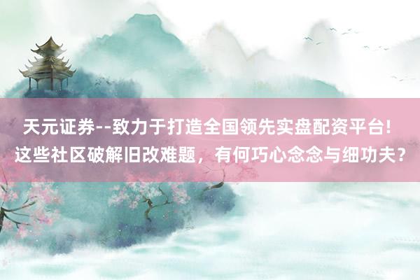 天元证券--致力于打造全国领先实盘配资平台! 这些社区破解旧改难题，有何巧心念念与细功夫？