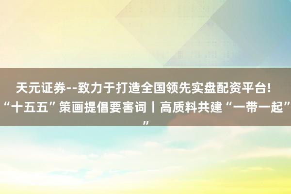 天元证券--致力于打造全国领先实盘配资平台! “十五五”策画提倡要害词丨高质料共建“一带一起”