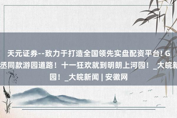 天元证券--致力于打造全国领先实盘配资平台! Get演员刘轩丞同款游园道路！十一狂欢就到明朗上河园！_大皖新闻 | 安徽网