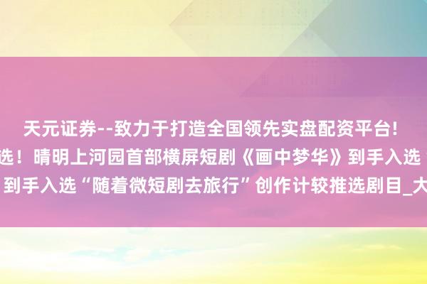 天元证券--致力于打造全国领先实盘配资平台! 荣获国度广电总局要点推选！晴明上河园首部横屏短剧《画中梦华》到手入选“随着微短剧去旅行”创作计较推选剧目_大皖新闻 | 安徽网