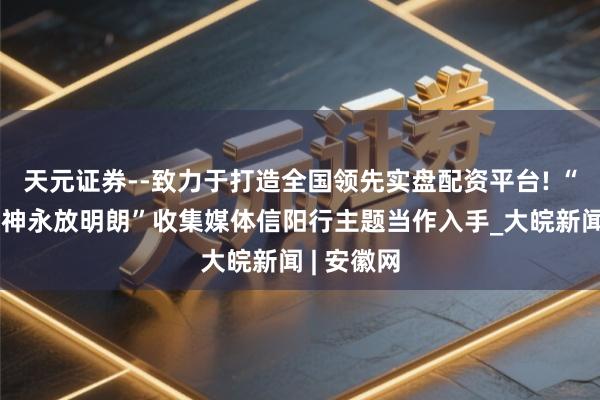 天元证券--致力于打造全国领先实盘配资平台! “大别山精神永放明朗”收集媒体信阳行主题当作入手_大皖新闻 | 安徽网