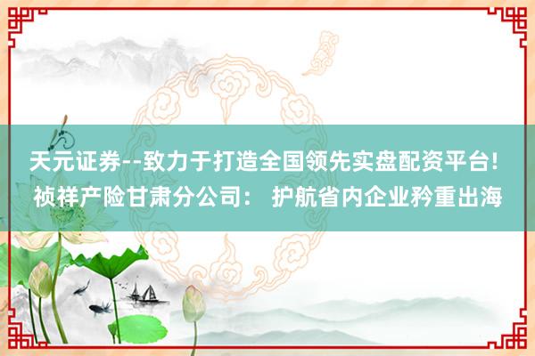 天元证券--致力于打造全国领先实盘配资平台! 祯祥产险甘肃分公司： 护航省内企业矜重出海