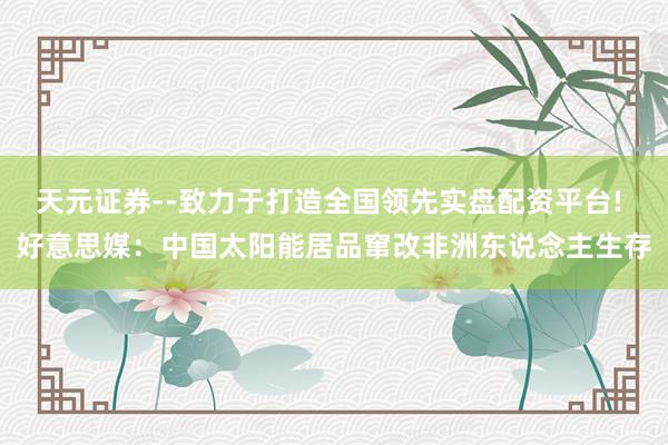 天元证券--致力于打造全国领先实盘配资平台! 好意思媒：中国太阳能居品窜改非洲东说念主生存