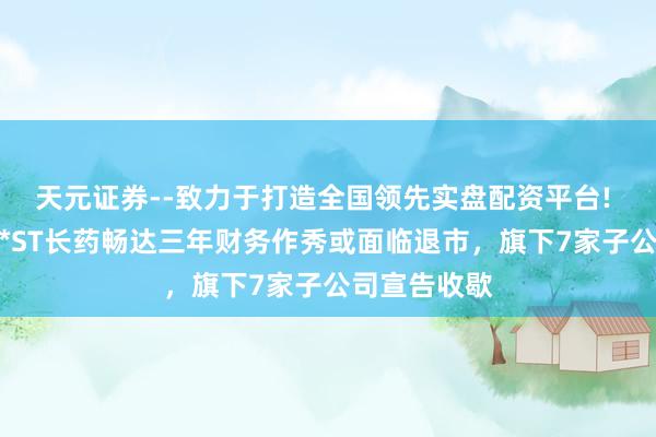 天元证券--致力于打造全国领先实盘配资平台! 雪上加霜！*ST长药畅达三年财务作秀或面临退市，旗下7家子公司宣告收歇