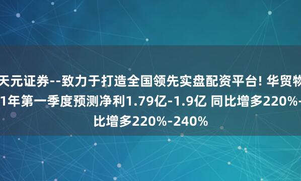 天元证券--致力于打造全国领先实盘配资平台! 华贸物流2021年第一季度预测净利1.79亿-1.9亿 同比增多220%-240%