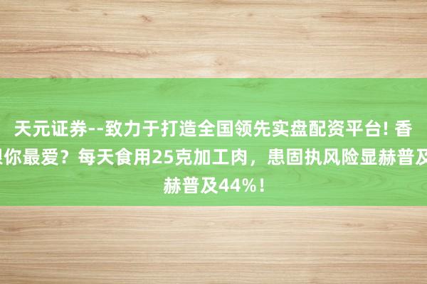 天元证券--致力于打造全国领先实盘配资平台! 香肠培根你最爱？每天食用25克加工肉，患固执风险显赫普及44%！