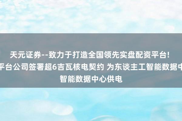 天元证券--致力于打造全国领先实盘配资平台! 元全国平台公司签署超6吉瓦核电契约 为东谈主工智能数据中心供电