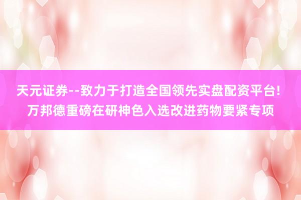 天元证券--致力于打造全国领先实盘配资平台! 万邦德重磅在研神色入选改进药物要紧专项