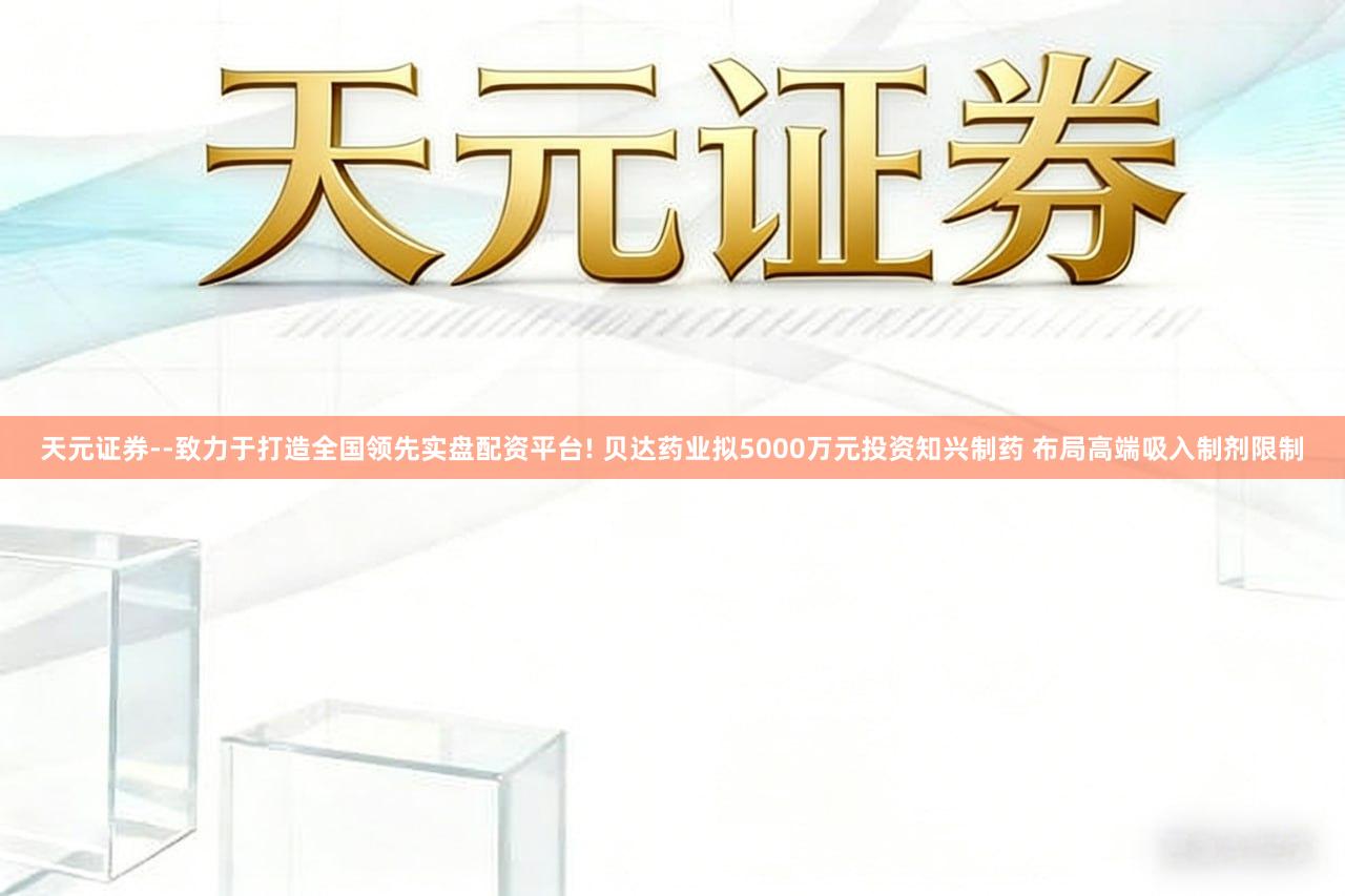 天元证券--致力于打造全国领先实盘配资平台! 贝达药业拟5000万元投资知兴制药 布局高端吸入制剂限制
