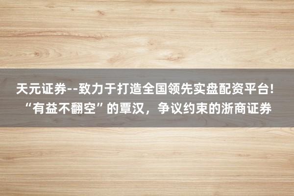 天元证券--致力于打造全国领先实盘配资平台! “有益不翻空”的覃汉，争议约束的浙商证券
