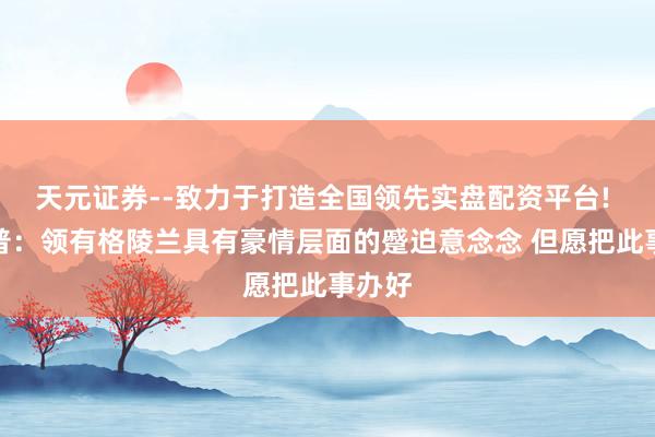 天元证券--致力于打造全国领先实盘配资平台! 特朗普：领有格陵兰具有豪情层面的蹙迫意念念 但愿把此事办好