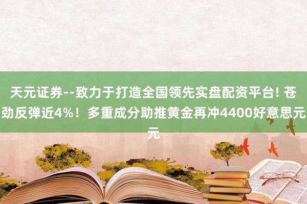天元证券--致力于打造全国领先实盘配资平台! 苍劲反弹近4%！多重成分助推黄金再冲4400好意思元
