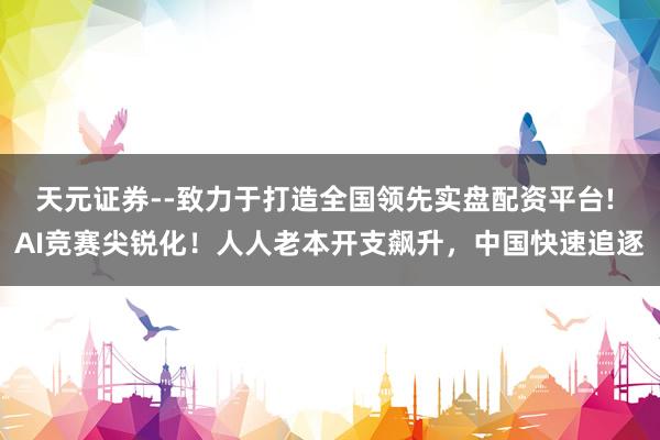 天元证券--致力于打造全国领先实盘配资平台! AI竞赛尖锐化！人人老本开支飙升，中国快速追逐