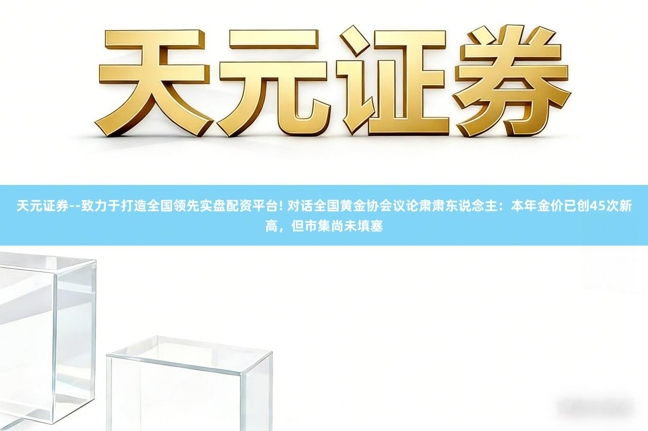 天元证券--致力于打造全国领先实盘配资平台! 对话全国黄金协会议论肃肃东说念主：本年金价已创45次新高，但市集尚未填塞