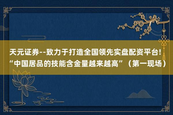 天元证券--致力于打造全国领先实盘配资平台! “中国居品的技能含金量越来越高”（第一现场）
