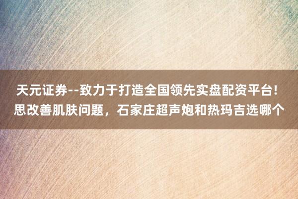 天元证券--致力于打造全国领先实盘配资平台! 思改善肌肤问题，石家庄超声炮和热玛吉选哪个