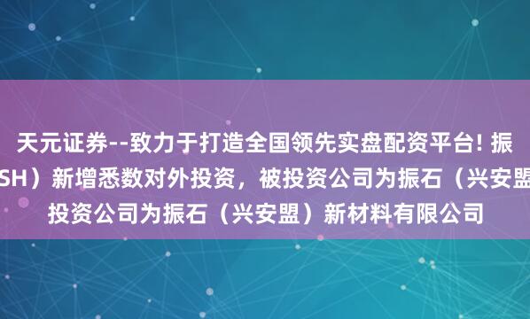 天元证券--致力于打造全国领先实盘配资平台! 振石股份（601112.SH）新增悉数对外投资，被投资公司为振石（兴安盟）新材料有限公司