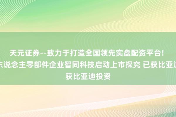 天元证券--致力于打造全国领先实盘配资平台! 机器东说念主零部件企业智同科技启动上市探究 已获比亚迪投资