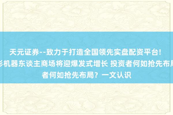 天元证券--致力于打造全国领先实盘配资平台! 公共东谈主形机器东谈主商场将迎爆发式增长 投资者何如抢先布局？一文认识