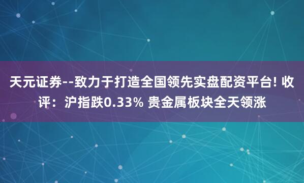 天元证券--致力于打造全国领先实盘配资平台! 收评：沪指跌0.33% 贵金属板块全天领涨