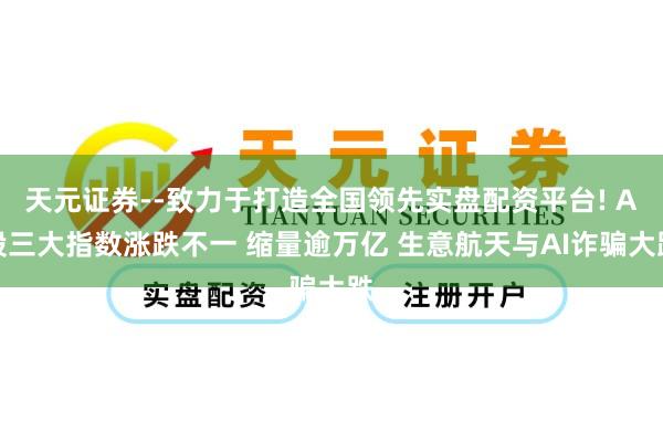 天元证券--致力于打造全国领先实盘配资平台! A股三大指数涨跌不一 缩量逾万亿 生意航天与AI诈骗大跌