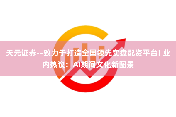 天元证券--致力于打造全国领先实盘配资平台! 业内热议：AI期间文化新图景