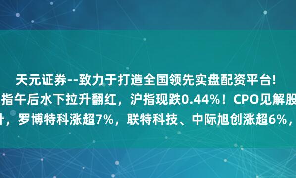 天元证券--致力于打造全国领先实盘配资平台! A股创业板指、深证成指午后水下拉升翻红，沪指现跌0.44%！CPO见解股拉升，罗博特科涨超7%，联特科技、中际旭创涨超6%，新易盛、汇绿生态涨超5%