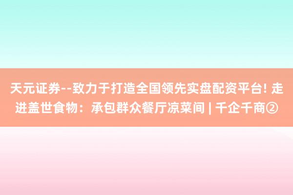 天元证券--致力于打造全国领先实盘配资平台! 走进盖世食物：承包群众餐厅凉菜间 | 千企千商②