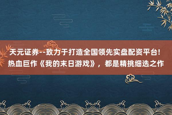 天元证券--致力于打造全国领先实盘配资平台! 热血巨作《我的末日游戏》，都是精挑细选之作