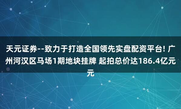天元证券--致力于打造全国领先实盘配资平台! 广州河汉区马场1期地块挂牌 起拍总价达186.4亿元
